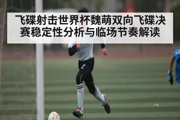 飞碟射击世界杯魏萌双向飞碟决赛稳定性分析与临场节奏解读